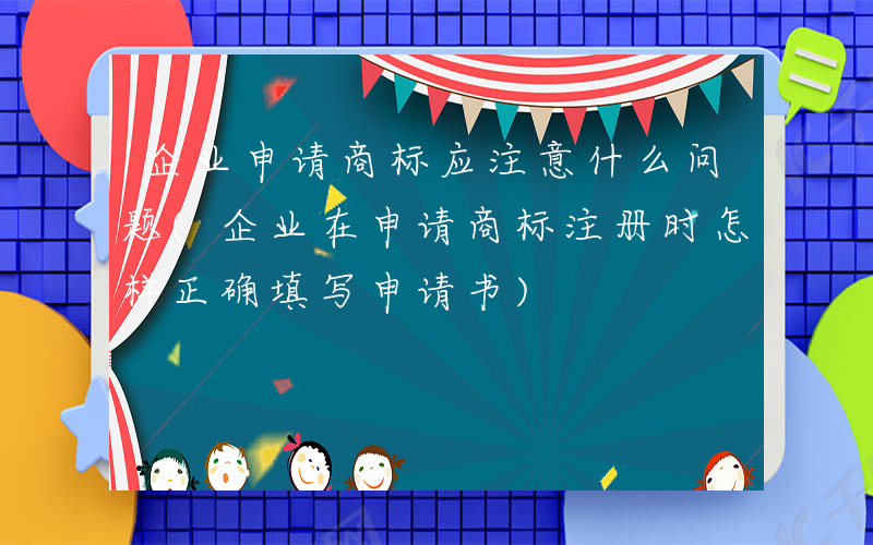 企业申请商标应注意什么问题(企业在申请商标注册时怎样正确填写申请书)