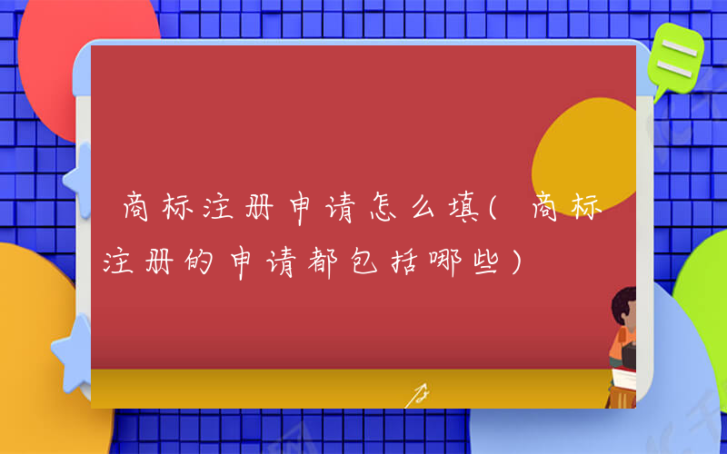 商标注册申请怎么填(商标注册的申请都包括哪些)